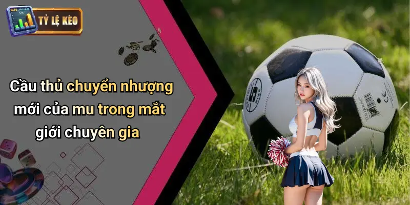 Cầu thủ chuyển nhượng mới của mu trong mắt giới chuyên gia