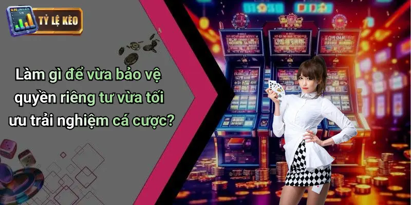 Làm gì để vừa bảo vệ quyền riêng tư vừa tối ưu trải nghiệm cá cược?